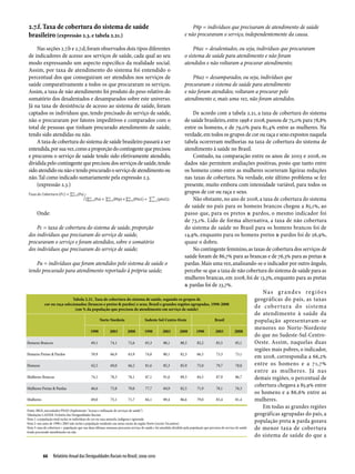 2.7.f. Taxa de cobertura do sistema de saúde                                                                Pñp = indivíduos que precisaram de atendimento de saúde
 brasileiro (expressão 2.3. e tabela 2.21.)                                                              e não procuraram o serviço, independentemente da causa.

     Nas seções 2.7.b e 2.7.d, foram observados dois tipos diferentes                                         Pña1 = desalentados, ou seja, indivíduos que procuraram
 de indicadores de acesso aos serviços de saúde, cada qual ao seu                                        o sistema de saúde para atendimento e não foram
 modo expressando um aspecto específico da realidade social.                                             atendidos e não voltaram a procurar atendimento;
 Assim, por taxa de atendimento do sistema foi entendido o
 percentual dos que conseguiram ser atendidos nos serviços de                                                Pña2 = desamparados, ou seja, indivíduos que
 saúde comparativamente a todos os que procuraram os serviços.                                           procuraram o sistema de saúde para atendimento
 Assim, a taxa de não atendimento foi produto do peso relativo do                                        e não foram atendidos; voltaram a procurar pelo
 somatório dos desalentados e desamparados sobre este universo.                                          atendimento e, mais uma vez, não foram atendidos.
 Já na taxa de desistência de acesso ao sistema de saúde, foram
 captados os indivíduos que, tendo precisado do serviço de saúde,                                                           De acordo com a tabela 2.21, a taxa de cobertura do sistema
 não o procuraram por fatores impeditivos e comparados com o                                                            de saúde brasileiro, entre 1998 e 2008, passou de 75,0% para 78,8%
 total de pessoas que tinham procurado atendimento de saúde,                                                            entre os homens, e de 79,0% para 81,4% entre as mulheres. Na
 tendo sido atendidas ou não.                                                                                           verdade, em todos os grupos de cor ou raça e sexo expostos naquela
     A taxa de cobertura do sistema de saúde brasileiro passará a ser                                                   tabela ocorreram melhorias na taxa de cobertura do sistema de
 entendida, por sua vez, como a proporção do contingente que precisou                                                   atendimento à saúde no Brasil.
 e procurou o serviço de saúde tendo sido efetivamente atendido,                                                            Contudo, na comparação entre os anos de 2003 e 2008, os
 dividida pelo contingente que precisou dos serviços de saúde, tendo                                                    dados não permitem avaliações positivas, posto que tanto entre
 sido atendido ou não e tendo procurado o serviço de atendimento ou                                                     os homens como entre as mulheres ocorreram ligeiras reduções
 não. Tal como indicado sumariamente pela expressão 2.3.                                                                nas taxas de cobertura. Na verdade, este último problema se fez
     (expressão 2.3.)                                                                                                   presente, muito embora com intensidade variável, para todos os
                                                                                                                        grupos de cor ou raça e sexo.
                                                                                                                            Não obstante, no ano de 2008, a taxa de cobertura do sistema
                                                                                                                        de saúde no país para os homens brancos chegou a 85,1%, ao
        Onde:                                                                                                           passo que, para os pretos & pardos, o mesmo indicador foi
                                                                                                                        de 73,1%. Lido de forma alternativa, a taxa de não cobertura
        Pc = taxa de cobertura do sistema de saúde, proporção                                                           do sistema de saúde no Brasil para os homens brancos foi de
 dos indivíduos que precisaram do serviço de saúde,                                                                     14,9%, enquanto para os homens pretos & pardos foi de 26,9%,
 procuraram o serviço e foram atendidos, sobre o somatório                                                              quase o dobro.
 dos indivíduos que precisaram do serviço de saúde;                                                                         No contingente feminino, as taxas de cobertura dos serviços de
                                                                                                                        saúde foram de 86,7% para as brancas e de 76,3% para as pretas &
        Pa = indivíduos que foram atendidos pelo sistema de saúde o                                                     pardas. Mais uma vez, analisando-se o indicador por outro ângulo,
 tendo procurado para atendimento reportado à própria saúde;                                                            percebe-se que a taxa de não cobertura do sistema de saúde para as
                                                                                                                        mulheres brancas, em 2008, foi de 13,3%, enquanto para as pretas
                                                                                                                        & pardas foi de 23,7%.
                                                                                                                                                                         Na s g r a n d e s r e g i õ e s
                                     Tabela 2.21. Taxa de cobertura do sistema de saúde, segundo os grupos de                                                        geográficas do país, as taxas
              cor ou raça selecionados (brancos e pretos & pardos) e sexo, Brasil e grandes regiões agrupadas, 1998-2008
                                      (em % da população que precisou de atendimento em serviço de saúde)
                                                                                                                                                                     de cobertura do sistema
                                                                                                                                                                     de atendimento à saúde da
                                                         Norte-Nordeste                    Sudeste-Sul-Centro-Oeste                         Brasil                   população apresentavam-se
                                                                                                                                                                     menores no Norte-Nordeste
                                                  1998          2003          2008         1998         2003         2008     1998          2003           2008
                                                                                                                                                                     do que no Sudeste-Sul-Centro-
Homens Brancos                                    69,1          74,1          72,6         85,3         88,1         88,3      82,2          85,5           85,1     Oeste. Assim, naquelas duas
                                                                                                                                                                     regiões mais pobres, o indicador,
Homens Pretos & Pardos                            59,9          66,9          63,9         74,0         80,1         82,3      66,5          73,3           73,1
                                                                                                                                                                     em 2008, correspondia a 66,2%
Homens                                            62,5          69,0          66,2         81,6         85,3         85,9      75,0          79,7           78,8     entre os homens e a 71,7%
                                                                                                                                                                     entre as mulheres. Já nas
Mulheres Brancas                                  74,1          78,3          76,1         87,1         91,6         89,3      84,5          87,9           86,7     demais regiões, o percentual de
Mulheres Pretas & Pardas                          66,6          73,8          70,0         77,7         84,9         82,5      71,9          78,1           76,3
                                                                                                                                                                     cobertura chegava a 85,9% entre
                                                                                                                                                                     os homens e a 86,6% entre as
Mulheres                                          69,0          75,1          71,7         84,1         89,4         86,6      79,0          83,4           81,4     mulheres.
                                                                                                                                                                         Em todas as grandes regiões
Fonte: IBGE, microdados PNAD (Suplemento "Acesso e utilização de serviços de saúde")
Tabulações LAESER: Fichário das Desigualdades Raciais                                                                                                                geográficas agrupadas do país, a
Nota 1: a população total inclui os indivíduos de cor ou raça amarela, indígena e ignorada
Nota 2: nos anos de 1998 e 2003 não inclui a população residente nas áreas rurais da região Norte (exceto Tocantins)
                                                                                                                                                                     população preta & parda gozava
Nota 3: taxa de cobertura = população que nas duas últimas semanas procurou serviço de saúde e foi atendida dividido pela população que precisou de serviço de saúde de menor taxa de cobertura
tendo procurado atendimento ou não
                                                                                                                                                                     do sistema de saúde do que a


          66  Relatório Anual das Desigualdades Raciais no Brasil; 2009-2010
 