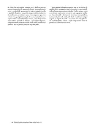 de 57,8%. Alternativamente, enquanto 34,9% dos brancos eram                    Assim, aqueles indicadores sugerem que, na perspectiva da
cobertos por um plano de saúde particular, este percentual entre os        equidade de cor ou raça, a parcial privatização dos serviços de saúde
pretos & pardos foi de apenas 17,1%. Por sua vez, quando se media          no Brasil não apresentou bons resultados. Ou, dito de outro modo,
a qualidade dos planos usando três singelos critérios de direitos          a questão que se coloca é se os recursos hoje pagos pelas famílias
de atendimento, se verificava que os pretos & pardos que eram              aos planos de saúde – diretamente através das mensalidades e,
cobertos por algum plano, em 74,5% dos casos, eram cobertos por            indiretamente, através do Estado, pelo direito do abatimento integral
seguros de baixa qualidade (entre os brancos, o peso dos planos de         do gasto no Imposto de Renda – não seriam mais bem aplicados
saúde de baixa qualidade foi de 67,9%). Logo, os pretos & pardos,          em um fundo público comum e regido integralmente dentro da
comparativamente aos brancos, além de um menor percentual de               perspectiva da solidariedade social.
cobertura pela via privada, padeciam de planos piores.




      78  Relatório Anual das Desigualdades Raciais no Brasil; 2009-2010
 