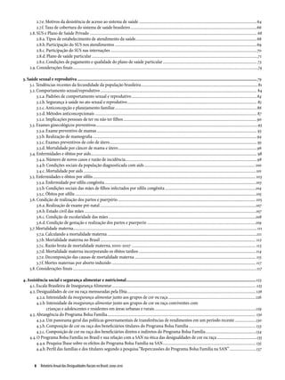 2.7.e. Motivos da desistência de acesso ao sistema de saúde..................................................................................................................64
          2.7.f. Taxa de cobertura do sistema de saúde brasileiro..........................................................................................................................66
     2.8. SUS e Plano de Saúde Privado................................................................................................................................................................. 68
          2.8.a. Tipos de estabelecimento de atendimento da saúde.....................................................................................................................68
          2.8.b. Participação do SUS nos atendimentos.........................................................................................................................................69
          2.8.c. Participação do SUS nas internações.............................................................................................................................................70
          2.8.d. Plano de saúde particular................................................................................................................................................................71
          2.8.e. Condições de pagamento e qualidade do plano de saúde particular........................................................................................... 73
     2.9. Considerações finais..................................................................................................................................................................................74

3. Saúde sexual e reprodutiva........................................................................................................................................................79
    3.1. Tendências recentes da fecundidade da população brasileira.................................................................................................................81
    3.2. Comportamento sexual/reprodutivo....................................................................................................................................................... 84
         3.2.a. Padrões de comportamento sexual e reprodutivo.........................................................................................................................84
         3.2.b. Segurança à saúde no ato sexual e reprodutivo............................................................................................................................. 85
         3.2.c. Anticoncepção e planejamento familiar.........................................................................................................................................86
         3.2.d. Métodos anticoncepcionais............................................................................................................................................................ 87
         3.2.e. Implicações pessoais de ter ou não ter filhos.................................................................................................................................90
    3.3. Exames ginecológicos preventivos............................................................................................................................................................93
         3.3.a. Exame preventivo de mamas.......................................................................................................................................................... 93
         3.3.b. Realização de mamografia..............................................................................................................................................................94
         3.3.c. Exames preventivos de colo de útero.............................................................................................................................................. 95
         3.3.d. Mortalidade por câncer de mama e útero......................................................................................................................................96
    3.4. Enfermidades e óbitos por aids................................................................................................................................................................ 98
         3.4.a. Número de novos casos e razão de incidência...............................................................................................................................98
         3.4.b. Condições sociais da população diagnosticada com aids........................................................................................................... 100
         3.4.c. Mortalidade por aids...................................................................................................................................................................... 101
    3.5. Enfermidades e óbitos por sífilis............................................................................................................................................................. 103
         3.5.a. Enfermidade por sífilis congênita..................................................................................................................................................103
         3.5.b. Condições sociais das mães de filhos infectados por sífilis congênita........................................................................................104
         3.5.c. Óbitos por sífilis..............................................................................................................................................................................105
    3.6. Condição de realização dos partos e puerpério..................................................................................................................................... 105
         3.6.a. Realização de exame pré-natal......................................................................................................................................................107
         3.6.b. Estado civil das mães.....................................................................................................................................................................107
         3.6.c. Condição de escolaridade das mães..............................................................................................................................................108
         3.6.d. Condição de gestação e realização dos partos e puerperio.........................................................................................................109
    3.7. Mortalidade materna................................................................................................................................................................................ 111
         3.7.a. Calculando a mortalidade materna................................................................................................................................................111
         3.7.b. Mortalidade materna no Brasil...................................................................................................................................................... 112
         3.7.c. Razão bruta de mortalidade materna, 2000-2007........................................................................................................................ 113
         3.7.d. Mortalidade materna incorporando os óbitos tardios.................................................................................................................114
         3.7.e. Decomposição das causas de mortalidade materna..................................................................................................................... 115
         3.7.f. Mortes maternas por aborto induzido........................................................................................................................................... 117
    3.8. Considerações finais.................................................................................................................................................................................117

4. Assistência social e segurança alimentar e nutricional..............................................................................................................123
    4.1. Escala Brasileira de Insegurança Alimentar........................................................................................................................................... 125
    4.2. Desigualdades de cor ou raça mensuradas pela Ebia............................................................................................................................ 126
         4.2.a. Intensidade da insegurança alimentar junto aos grupos de cor ou raça.....................................................................................126
         4.2.b. Intensidade da insegurança alimentar junto aos grupos de cor ou raça conviventes com
                crianças e adolescentes e residentes em áreas urbanas e rurais..................................................................................................129
    4.3. Abrangência do Programa Bolsa Família............................................................................................................................................... 130
         4.3.a. Um panorama geral das políticas governamentais de transferências de rendimentos em um período recente.....................130
         4.3.b. Composição de cor ou raça dos beneficiários titulares do Programa Bolsa Família................................................................. 133
         4.3.c. Composição de cor ou raça dos beneficiários diretos e indiretos do Programa Bolsa Família.................................................134
    4.4. O Programa Bolsa Família no Brasil e sua relação com a SAN na ótica das desigualdades de cor ou raça.......................................135
         4.4.a. Pesquisa Ibase sobre os efeitos do Programa Bolsa Família na SAN.......................................................................................... 135
         4.4.b. Perfil das famílias e dos titulares segundo a pesquisa “Repercussões do Programa Bolsa Família na SAN”.......................... 137


          8  Relatório Anual das Desigualdades Raciais no Brasil; 2009-2010
 