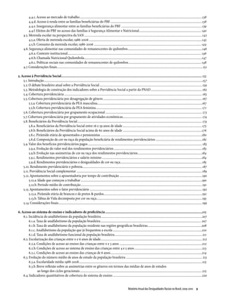 4.4.c. Acesso ao mercado de trabalho.....................................................................................................................................................138
           4.4.d. Acesso à renda entre as famílias beneficiárias do PBF................................................................................................................138
           4.4.e. Insegurança alimentar entre as famílias beneficiárias do PBF...................................................................................................139
           4.4.f. Efeitos do PBF no acesso das famílias à Segurança Alimentar e Nutricional............................................................................ 140
      4.5. Merenda escolar na perspectiva da SAN................................................................................................................................................ 142
           4.5.a. Oferta de merenda escolar, 1986-2006..........................................................................................................................................143
           4.5.b. Consumo da merenda escolar, 1986-2006................................................................................................................................... 144
      4.6. Segurança alimentar nas comunidades de remanescentes de quilombos...........................................................................................146
           4.6.a. Contexto institucional................................................................................................................................................................... 146
           4.6.b. Chamada Nutricional Quilombola................................................................................................................................................147
           4.6.c. Políticas sociais nas comunidades de remanescentes de quilombos......................................................................................... 148
      4.7. Considerações finais..................................................................................................................................................................................151

5. Acesso à Previdência Social....................................................................................................................................................... 155
    5.1. Introdução..................................................................................................................................................................................................157
    5.2. O debate brasileiro atual sobre a Previdência Social............................................................................................................................. 159
    5.3. Metodologia de construção dos indicadores sobre a Previdência Social a partir da PNAD............................................................... 162
    5.4. Cobertura previdenciária........................................................................................................................................................................ 165
    5.5. Cobertura previdenciária por desagregação de gênero......................................................................................................................... 167
         5.5.a. Cobertura previdenciária da PEA masculina...............................................................................................................................167
         5.5.b. Cobertura previdenciária da PEA feminina................................................................................................................................. 171
    5.6. Cobertura previdenciária por grupamento ocupacional...................................................................................................................... 173
    5.7. Cobertura previdenciária por grupamento de atividades econômicas................................................................................................. 174
    5.8. Beneficiários da Previdência Social........................................................................................................................................................ 174
         5.8.a. Beneficiários da Previdência Social entre 16 e 59 anos de idade.................................................................................................175
         5.8.b. Beneficiários da Previdência Social acima de 60 anos de idade.................................................................................................176
         5.8.c. Pirâmide etária de aposentados e pensionistas............................................................................................................................180
         5.8.d. Composição de cor ou raça da população beneficiária de rendimentos previdenciários.........................................................182
    5.9. Valor dos benefícios previdenciários pagos........................................................................................................................................... 183
         5.9.a. Evolução do valor real dos rendimentos previdenciários............................................................................................................183
         5.9.b. Evolução nas assimetrias de cor ou raça dos rendimentos previdenciários...............................................................................184
         5.9.c. Rendimentos previdenciários e salário mínimo..........................................................................................................................184
         5.9.d. Rendimentos previdenciários e desigualdades de cor ou raça....................................................................................................185
    5.10. Rendimento previdenciário e pobreza.................................................................................................................................................. 187
    5.11. Previdência Social complementar......................................................................................................................................................... 189
    5.12. Apontamentos sobre a aposentadoria por tempo de contribuição.....................................................................................................190
         5.12.a. Idade que começou a trabalhar....................................................................................................................................................190
         5.12.b. Período médio de contribuição.................................................................................................................................................... 191
    5.13. Apontamentos sobre o fator previdenciário......................................................................................................................................... 192
         5.13.a. Pirâmide etária de brancos e de pretos & pardos........................................................................................................................192
         5.13.b. Tábua de Vida decomposta por cor ou raça.................................................................................................................................195
    5.14. Considerações finais............................................................................................................................................................................... 199

6. Acesso ao sistema de ensino e indicadores de proficiência........................................................................................................205
    6.1. Incidência do analfabetismo da população brasileira...........................................................................................................................207
         6.1.a. Taxa de analfabetismo da população brasileira........................................................................................................................... 207
         6.1.b. Taxa de analfabetismo da população residente nas regiões geográficas brasileiras................................................................. 208
         6.1.c. Analfabetismo da população que já frequentou a escola.............................................................................................................210
         6.1.d. Taxa de analfabetismo funcional da população brasileira........................................................................................................... 211
    6.2. Escolarização das crianças entre 0 e 6 anos de idade............................................................................................................................ 212
         6.2.a. Condições de acesso ao ensino das crianças entre 0 e 3 anos.....................................................................................................212
         6.2.b. Condições de acesso ao sistema de ensino das crianças entre 4 e 5 anos...................................................................................213
         6.2.c. Condições de acesso ao ensino das crianças de 6 anos................................................................................................................214
    6.3. Evolução do número médio de anos de estudo da população brasileira............................................................................................. 215
         6.3.a. Escolaridade média 1988-2008...................................................................................................................................................... 215
         6.3.b. Breve reflexão sobre as assimetrias entre os gêneros em termos das médias de anos de estudos
                 ao longo dos ciclos geracionais..................................................................................................................................................... 215
    6.4. Indicadores quantitativos de cobertura do sistema de ensino.............................................................................................................220


                                                                                                                             Relatório Anual das Desigualdades Raciais no Brasil; 2009-2010  9
 