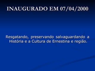 INAUGURADO EM 07/04/2000 Resgatando, preservando salvaguardando a História e a Cultura de Ernestina e região. 