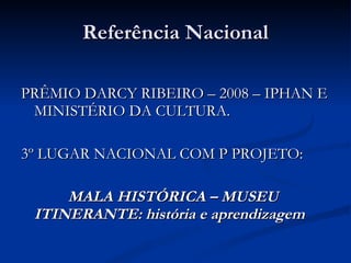 Referência Nacional PRÊMIO DARCY RIBEIRO – 2008 – IPHAN E MINISTÉRIO DA CULTURA. 3º LUGAR NACIONAL COM P PROJETO: MALA HISTÓRICA – MUSEU ITINERANTE: história e aprendizagem 
