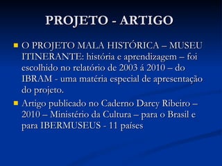 PROJETO - ARTIGO  O PROJETO MALA HISTÓRICA – MUSEU ITINERANTE: história e aprendizagem – foi escolhido no relatório de 2003 á 2010 – do IBRAM - uma matéria especial de apresentação do projeto. Artigo publicado no Caderno Darcy Ribeiro – 2010 – Ministério da Cultura – para o Brasil e para IBERMUSEUS - 11 países 