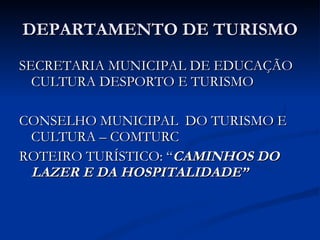 DEPARTAMENTO DE TURISMO SECRETARIA MUNICIPAL DE EDUCAÇÃO CULTURA DESPORTO E TURISMO CONSELHO MUNICIPAL  DO TURISMO E CULTURA – COMTURC ROTEIRO TURÍSTICO: “ CAMINHOS DO LAZER E DA HOSPITALIDADE” 