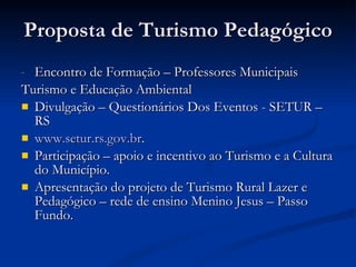 Proposta de Turismo Pedagógico Encontro de Formação – Professores Municipais Turismo e Educação Ambiental Divulgação – Questionários Dos Eventos - SETUR – RS www.setur.rs.gov.br . Participação – apoio e incentivo ao Turismo e a Cultura do Município. Apresentação do projeto de Turismo Rural Lazer e Pedagógico – rede de ensino Menino Jesus – Passo Fundo. 