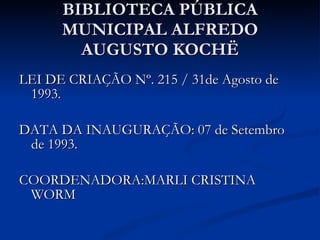 BIBLIOTECA PÚBLICA MUNICIPAL ALFREDO AUGUSTO KOCHË LEI DE CRIAÇÃO Nº. 215 / 31de Agosto de 1993. DATA DA INAUGURAÇÃO: 07 de Setembro de 1993. COORDENADORA:MARLI CRISTINA WORM 