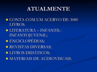 ATUALMENTE CONTA COM UM ACERVO DE 3080 LIVROS. LITERATURA – INFANTIL- INFANTOJUVENIL; ENCICLOPÉDIAS; REVISTAS DIVERSAS; LIVROS DIDÁTICOS; MATERIAIS DE AUDIOVISUAIS. 