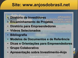 Site: www.anjosdobrasil.net

•   Diretório de Investidores
•   Encaminhamento de Projetos
•   Diretório para Empreendedores
•   Vídeos Selecionados
•   Bibliografia
•   Modelos de Documentos e de Referência
•   Dicas e Orientações para Empreendedores
•   Grupo Colaborativo
•   Apresentação sobre Investimento-Anjo
                Copyright 2011 © Anjos do Brasil
 