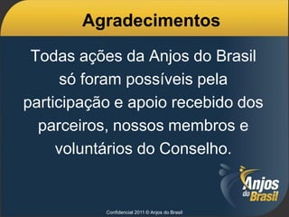 Agradecimentos
 Todas ações da Anjos do Brasil
      só foram possíveis pela
participação e apoio recebido dos
  parceiros, nossos membros e
     voluntários do Conselho.


           Confidencial 2011 © Anjos do Brasil
 