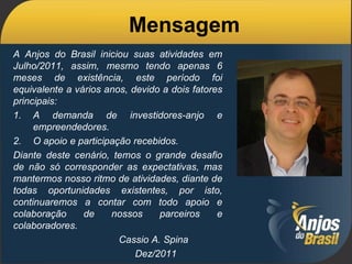 Mensagem
A Anjos do Brasil iniciou suas atividades em
Julho/2011, assim, mesmo tendo apenas 6
meses de existência, este período foi
equivalente a vários anos, devido a dois fatores
principais:
1. A demanda de investidores-anjo e
     empreendedores.
2. O apoio e participação recebidos.
Diante deste cenário, temos o grande desafio
de não só corresponder as expectativas, mas
mantermos nosso ritmo de atividades, diante de
todas oportunidades existentes, por isto,
continuaremos a contar com todo apoio e
colaboração     de    nossos     parceiros     e
colaboradores.
                        Cassio A. Spina
                            Dez/2011
 