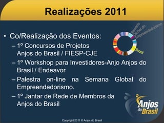 Realizações 2011

• Co/Realização dos Eventos:
  – 1º Concursos de Projetos
    Anjos do Brasil / FIESP-CJE
  – 1º Workshop para Investidores-Anjo Anjos do
    Brasil / Endeavor
  – Palestra on-line na Semana Global do
    Empreendedorismo.
  – 1º Jantar de Rede de Membros da
    Anjos do Brasil

                  Copyright 2011 © Anjos do Brasil
 