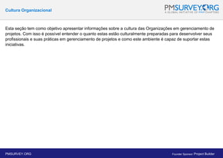 Cultura Organizacional
Esta seção tem como objetivo apresentar informações sobre a cultura das Organizações em gerenciamento de
projetos. Com isso é possível entender o quanto estas estão culturalmente preparadas para desenvolver seus
profissionais e suas práticas em gerenciamento de projetos e como este ambiente é capaz de suportar estas
iniciativas.
PMSURVEY.ORG Founder Sponsor: Project Builder
 