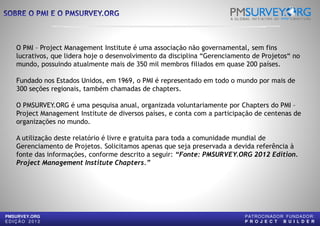O PMI – Project Management Institute é uma associação não governamental, sem fins
lucrativos, que lidera hoje o desenvolvimento da disciplina “Gerenciamento de Projetos“ no
mundo, possuindo atualmente mais de 350 mil membros filiados em quase 200 países.
Fundado nos Estados Unidos, em 1969, o PMI é representado em todo o mundo por mais de
300 seções regionais, também chamadas de chapters
O PMSURVEY.ORG é uma pesquisa anual, organizada voluntariamente por
Project Management Institute de diversos países, e conta com a participação de centenas de
organizações no mundo.
A utilização deste relatório é livre e gratuita para toda a comunidade mundial de
Gerenciamento de Projetos. Solicitamos apenas que seja preservada a devida referência à
fonte das informações, conforme descrito a seguir:
PMSURVEY.ORG
E D I Ç Ã O 2 0 1 2
fonte das informações, conforme descrito a seguir:
Project Management Institute Chapters.”
é uma associação não governamental, sem fins
lucrativos, que lidera hoje o desenvolvimento da disciplina “Gerenciamento de Projetos“ no
mundo, possuindo atualmente mais de 350 mil membros filiados em quase 200 países.
Fundado nos Estados Unidos, em 1969, o PMI é representado em todo o mundo por mais de
chapters.
O PMSURVEY.ORG é uma pesquisa anual, organizada voluntariamente por Chapters do PMI –
de diversos países, e conta com a participação de centenas de
A utilização deste relatório é livre e gratuita para toda a comunidade mundial de
Gerenciamento de Projetos. Solicitamos apenas que seja preservada a devida referência à
fonte das informações, conforme descrito a seguir: “Fonte: PMSURVEY.ORG 2012 Edition.
PATROCINADOR FUNDADOR:
P R O J E C T B U I L D E R
fonte das informações, conforme descrito a seguir: “Fonte: PMSURVEY.ORG 2012 Edition.
 
