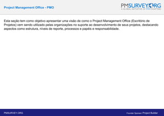 Project Management Office - PMO
Esta seção tem como objetivo apresentar uma visão de como o Project Management Office (Escritório de
Projetos) vem sendo utilizado pelas organizações no suporte ao desenvolvimento de seus projetos, destacando
aspectos como estrutura, níveis de reporte, processos e papéis e responsabilidade.
PMSURVEY.ORG Founder Sponsor: Project Builder
 