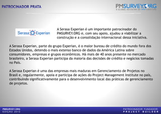 A Serasa Experian é um importante patrocinador do
PMSURVEY.ORG e, com seu apoio, ajudou a viabilizar a
construção e a consolidação internacional dessa iniciativa.
A Serasa Experian, parte do grupo Experian, é o maior bureau de crédito do mundo fora dos
Estados Unidos, detendo o mais extenso banco de dados da América Latina sobre
consumidores, empresas e grupos econômicos. Há mais de 40 anos presente no mercado
brasileiro, a Serasa Experian participa da maioria das decisões de crédito e negócios tomadas
no País.
A Serasa Experian é uma das empresas mais maduras em Gerenciamento de Projetos no
Brasil e, regularmente, apoia e participa de ações do Project Management Institute no país,
construção e a consolidação internacional dessa iniciativa.
PMSURVEY.ORG
E D I Ç Ã O 2 0 1 2
Brasil e, regularmente, apoia e participa de ações do Project Management Institute no país,
contribuindo significativamente para o desenvolvimento local das práticas de gerenciamento
de projetos.
A Serasa Experian é um importante patrocinador do
PMSURVEY.ORG e, com seu apoio, ajudou a viabilizar a
construção e a consolidação internacional dessa iniciativa.
A Serasa Experian, parte do grupo Experian, é o maior bureau de crédito do mundo fora dos
Estados Unidos, detendo o mais extenso banco de dados da América Latina sobre
consumidores, empresas e grupos econômicos. Há mais de 40 anos presente no mercado
brasileiro, a Serasa Experian participa da maioria das decisões de crédito e negócios tomadas
A Serasa Experian é uma das empresas mais maduras em Gerenciamento de Projetos no
Brasil e, regularmente, apoia e participa de ações do Project Management Institute no país,
construção e a consolidação internacional dessa iniciativa.
PATROCINADOR FUNDADOR:
P R O J E C T B U I L D E R
Brasil e, regularmente, apoia e participa de ações do Project Management Institute no país,
contribuindo significativamente para o desenvolvimento local das práticas de gerenciamento
 