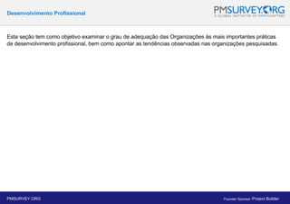 Desenvolvimento Profissional
Esta seção tem como objetivo examinar o grau de adequação das Organizações às mais importantes práticas
de desenvolvimento profissional, bem como apontar as tendências observadas nas organizações pesquisadas.
PMSURVEY.ORG Founder Sponsor: Project Builder
 