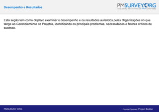 Desempenho e Resultados
Esta seção tem como objetivo examinar o desempenho e os resultados auferidos pelas Organizações no que
tange ao Gerenciamento de Projetos, identificando os principais problemas, necessidades e fatores críticos de
sucesso.
PMSURVEY.ORG Founder Sponsor: Project Builder
 