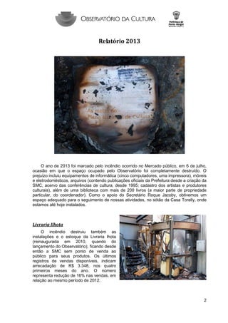 Relatório 2013

O ano de 2013 foi marcado pelo incêndio ocorrido no Mercado público, em 6 de julho,
ocasião em que o espaço ocupado pelo Observatório foi completamente destruído. O
prejuízo incluiu equipamentos de informática (cinco computadores, uma impressora), móveis
e eletrodomésticos, arquivos (contendo publicações oficiais da Prefeitura desde a criação da
SMC, acervo das conferências de cultura, desde 1995; cadastro dos artistas e produtores
culturais), além de uma biblioteca com mais de 200 livros (a maior parte de propriedade
particular, do coordenador). Como o apoio do Secretário Roque Jacoby, obtivemos um
espaço adequado para o seguimento de nossas atividades, no sótão da Casa Torelly, onde
estamos até hoje instalados.

Livraria Ilhota
O incêndio destruiu também as
instalações e o estoque da Livraria lhota
(reinaugurada em 2010, quando do
lançamento do Observatório), ficando desde
então a SMC sem ponto de venda ao
público para seus produtos. Os últimos
registros de vendas disponíveis, indicam
arrecadação de R$ 3.348, nos quatro
primeiros meses do ano. O número
representa redução de 16% nas vendas, em
relação ao mesmo período de 2012.

2

 