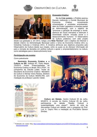 Economia Criativa
No dia 9 de outubro, o Prefeito assinou
Decreto instituindo o Comitê Municipal de
Economia
Criativa,
incorporando
universidades e entidades empresariais,
além do Poder Legislativo e diversas pastas
da Administração, com o objetivo de
“promover a geração de emprego e renda,
abertura de novos mercados e estimular a
diversidade cultural, inclusão social e o
desenvolvimento humano.” O Observatório
da Cultura colaborou com este projeto
desde sua gestação e, em 2013, redigiu uma Nota Técnica5, com o objetivo de informar o
debate interno na Administração Municipal sobre o tema da Economia Criativa (EC) ou
Indústrias Culturais e Criativas (ICC). A iniciativa alinha-se aos objetivos propostos pelo
Observatório da Cultura desde sua criação, entre os quais os de oferecer informação útil
para a tomada de decisões em política cultural e apoiar o empreendedorismo na cultura,
como estratégias para o desenvolvimento local.

Participação em eventos
Como palestrante:
Seminário Economia Criativa e a
Cultura no RS. Instituto NT, Porto Alegre,
7/5/2013. Painel “Potencialidades da
Economia Criativa no Brasil, RS e POA”, na
companhia de Cláudia Leitão, Titular da
Secretaria de Economia Criativa / Ministério
da Cultura e Denise Viana Pereira, Diretora
de Economia da Cultura SEDAC-RS, com
mediação do professor Leandro Valiati.

Cultura em Debate. Centro Cultural 25 de Julho,
9/5/2013. A convite do Centro Cultural 25 de Julho,
participamos
do
debate
“Gestão
Cultural
e
sustentabilidade: uma utopia?”, dentro do ciclo de
discussões Cultura em debate, com a presença do Prof.
Luiz A. Capra Filho e mediação do Prof.Dênis Gérson
Simões.

5

Publicada em nosso blog http://culturadesenvolvimentopoa.blogspot.com.br/2013/10/notas-para-uma-politicade-economia.html

5

 