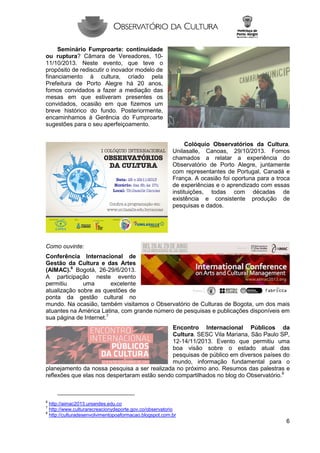 Seminário Fumproarte: continuidade
ou ruptura? Câmara de Vereadores, 1011/10/2013. Neste evento, que teve o
propósito de rediscutir o inovador modelo de
financiamento à cultura, criado pela
Prefeitura de Porto Alegre há 20 anos,
fomos convidados a fazer a mediação das
mesas em que estiveram presentes os
convidados, ocasião em que fizemos um
breve histórico do fundo. Posteriormente,
encaminhamos à Gerência do Fumproarte
sugestões para o seu aperfeiçoamento.
Colóquio Observatórios da Cultura.
Unilasalle, Canoas, 29/10/2013. Fomos
chamados a relatar a experiência do
Observatório de Porto Alegre, juntamente
com representantes de Portugal, Canadá e
França. A ocasião foi oportuna para a troca
de experiências e o aprendizado com essas
instituições, todas com décadas de
existência e consistente produção de
pesquisas e dados.

Como ouvinte:
Conferência Internacional de
Gestão da Cultura e das Artes
(AIMAC).6 Bogotá, 26-29/6/2013.
A participação neste evento
permitiu
uma
excelente
atualização sobre as questões de
ponta da gestão cultural no
mundo. Na ocasião, também visitamos o Observatório de Culturas de Bogota, um dos mais
atuantes na América Latina, com grande número de pesquisas e publicações disponíveis em
sua página de Internet.7
Encontro Internacional Públicos da
Cultura. SESC Vila Mariana, São Paulo SP,
12-14/11/2013. Evento que permitiu uma
boa visão sobre o estado atual das
pesquisas de público em diversos países do
mundo, informação fundamental para o
planejamento da nossa pesquisa a ser realizada no próximo ano. Resumos das palestras e
reflexões que elas nos despertaram estão sendo compartilhados no blog do Observatório.8

6

http://aimac2013.uniandes.edu.co
http://www.culturarecreacionydeporte.gov.co/observatorio
8
http://culturadesenvolvimentopoaformacao.blogspot.com.br
7

6

 