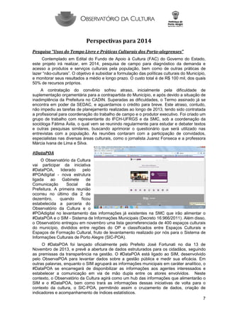 Perspectivas para 2014
Pesquisa “Usos do Tempo Livre e Práticas Culturais dos Porto-alegrenses”
Contemplado em Edital do Fundo de Apoio à Cultura (FAC) do Governo do Estado,
este projeto irá realizar, em 2014, pesquisa de campo para diagnóstico da demanda e
acesso a produtos e serviços culturais pela população, bem como de outras práticas de
lazer “não-culturais”. O objetivo é subsidiar a formulação das políticas culturais do Município,
e monitorar seus resultados a médio e longo prazo. O custo total é de R$ 100 mil, dos quais
50% de recursos próprios.
A contratação do convênio sofreu atraso, inicialmente pela dificuldade de
suplementação orçamentária para a contrapartida do Município, e após devido a situação de
inadimplência da Prefeitura no CADIN. Superadas as dificuldades, o Termo assinado já se
encontra em poder da SEDAC, e aguardamos o crédito para breve. Este atraso, contudo,
não impediu as tarefas de planejamento realizadas ao longo de 2013, tendo sido contratada
a profissional para coordenação do trabalho de campo e o produtor executivo. Foi criado um
grupo de trabalho com representante do IFCH-UFRGS e da SMC, sob a coordenação da
socióloga Fátima Ávila, o qual vem se reunindo regularmente para estudar e debater textos
e outras pesquisas similares, buscando aprimorar o questionário que será utilizado nas
entrevistas com a população. As reuniões contaram com a participação de convidados,
especialistas nas diversas áreas culturais, como o jornalista Juarez Fonseca e a professora
Márcia Ivana de Lima e Silva.

#DataPOA
O Observatório da Cultura
vai participar da iniciativa
#DataPOA,
liderado
pelo
#POAdigital - nova estrutura
ligada
ao
Gabinete
de
Comunicação
Social
da
Prefeitura. A primeira reunião
ocorreu no último dia 2 de
dezembro,
quando
ficou
estabelecida a parceria do
Observatório da Cultura e o
#POAdigital no levantamento das informações já existentes na SMC que irão alimentar o
#DataPOA e o SIM - Sistema de Informações Municipais (Decreto 16.966/2011). Além disso,
o Observatório entregou em novembro uma lista georreferenciada de 400 espaços culturais
do município, divididos entre regiões do OP e classificados entre Espaços Culturais e
Espaços de Formação Cultural, fruto de levantamento realizado por nós para o Sistema de
Informações Culturais de Porto Alegre (SIC-POA).
O #DataPOA foi lançado oficialmente pelo Prefeito José Fortunati no dia 13 de
Novembro de 2013, e prevê a abertura de dados estruturados para os cidadãos, seguindo
as premissas da transparência na gestão. O #DataPOA está ligado ao SIM, desenvolvido
pelo ObservaPOA para levantar dados sobre a gestão pública e medir sua eficácia. Em
outras palavras, enquanto o SIM agrupará as informações municipais em caráter analítico, o
#DataPOA se encarregará de disponibilizar as informações aos agentes interessados e
estabelecer a comunicação em via de mão dupla entre os atores envolvidos. Neste
contexto, o Observatório da Cultura agirá como um hub das informações que alimentarão o
SIM e o #DataPOA, bem como trará as informações dessas iniciativas de volta para o
contexto da cultura, o SIC-POA, permitindo assim o cruzamento de dados, criação de
indicadores e acompanhamento de índices estatísticos.
7

 