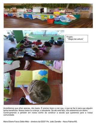 Acreditamos que olhar apenas, não basta. É preciso fazer e crer que, o que se faz é para que alguém tenha benefícios. Nossa meta é a criança, o estudante. Se ele está feliz, nós estaremos em dobro. 
Continuaremos a persistir em nosso sonho de construir a escola que queremos para a nossa comunidade. 
Mara Eliane Facco Della Méa – diretora da EEEF Pe. João Zanella – Nova Palma-RS. 
Projeto 
“ Magia da Leitura” 