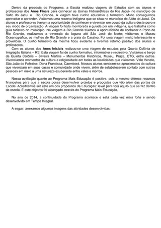 Dentro da proposta do Programa, a Escola realizou viagens de Estudos com os alunos e professores dos Anos Finais para conhecer as Usinas Hidroelétricas do Rio Jacuí- no município de Salto do Jacuí e Rio Grande. A viagem teve cunho educativo e formativo. Muito conseguimos aproveitar e aprender. Visitamos uma reserva Indígena que se situa no município de Salto do Jacuí. Os alunos e professores tiveram a oportunidade de conhecer e vivenciar um pouco da cultura deste povo e seu modo de organização. A viagem foi toda monitorada e guiada por um indígena, que trabalha como guia turístico do município. Na viagem a Rio Grande tivemos a oportunidade de conhecer o Porto de Rio Grande, realizamos a travessia da laguna até São José do Norte; visitamos o Museu Oceanográfico, os molhes de Rio Grande e a praia do Cassino. Foi uma viagem muito interessante e proveitosa. O cunho formativo da mesma ficou evidente e tivemos retorno positivo dos alunos e professores. 
Com os alunos dos Anos Iniciais realizou-se uma viagem de estudos pela Quarta Colônia de Imigração Italiana – RS. Esta viagem foi de cunho formativo, informativo e recreativo. Visitamos o berço da Quarta Colônia – Silveira Martins – Monumentos Históricos, Museu, Praça, CTG, entre outros. Vivenciamos momentos de cultura e religiosidade em todas as localidades que visitamos: Vale Veneto, São João do Polesine, Dona Francisca, Caemborá. Nossos alunos sentiram-se aproximados da cultura que vivenciam em suas casas e comunidade onde vivem, além de estabelecerem contato com outras pessoas em meio a uma natureza exuberante entre vales e morros. 
Nossa avaliação quanto ao Programa Mais Educação é positiva, pois o mesmo oferece recursos financeiros para que a escola possa desenvolver projetos e propostas que vão alem das portas da Escola. Acreditamos ser este um dos propósitos da Educação: levar para fora aquilo que se faz dentro da escola. E este objetivo foi alcançado através do Programa Mais Educação. 
No ano de 2014, a continuidade do Programa acontece e está cada vez mais forte e sendo desenvolvido em Tempo Integral. 
A seguir, anexamos algumas imagens das atividades desenvolvidas: 
 