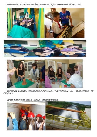 ALUNOS DA OFICINA DE VIOLÃO – APRESENTAÇÃO SEMANA DA PÁTRIA -2013. 
ACOMPANHAMENTO PEDAGÓGICO-CIÊNCIAS- EXPERIÊNCIA NO LABORATÓRIO DE CIÊNCIAS. 
VISITA A SALTO DO JACUÍ- USINAS HIDROELÉTRICAS. 
 
