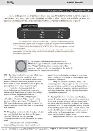 A par disto, podem ser encontrados touros que suas filhas tenham efeito materno negativo e
desmamem boas crias. Isto pode acontecer quando o efeito direto (capacidade genética de
desenvolvimento) transmitida do pai aos netos (via filha) compensar o efeito materno negativo.
Animal
A
B
C
EXEMPLO PRÁTICO_____
_____
3,3 kg
1,0 kg
- 0,5 kg
-0,3 kg
1,0 kg
0,1 kg
DEP TMDEP D
Ex 1 – a diferença entre o animal "A" e o animal "C" é de 1,3 quilos para Total Maternal. Isto significa que
podemos esperar que as filhas do animal "A" produzam, em média, filhos com 1,3 Kg a mais em peso ao desmame
do que as filhas do animal "C", sob as mesmas condições de reprodução e criação.
Em outras palavras, é recomendado o uso de "A" para produzir fêmeas que melhorem a habilidade
maternal do rebanho.
Ex 2 - é recomendado o uso do animal C para quando se quer utilizar todos os filhos nascidos (machos e
fêmeas) animais para abate, não havendo preocupação com a reprodução das fêmeas, então deve se levar em
consideração a DEP D do animal.
GPD – Ganho de Peso Pós Desmama até o SobreAno
- O GPD se constitui numa importante
característica para produção de carne, sendo de fator
essencial no melhoramento dos rebanhos de corte,
tendo-se em vista que maior velocidade de ganho de
peso significa menos tempo para terminação.
Esse índice reflete a capacidade de
transmissão de características de ganho de peso,
independente do ambiente, ou sistema de produção,
ao qual o animal esteja sendo submetido.
Para facilitar a interpretação e
utilização de valores de GPD pelo criador, nesse a
partir da avaliação genética de 2013, os valores de
GPD foram convertidos de g/dia para Kg ganhos em
345 dias (intervalo de tempo da avalição do desmame
a de sobreano).
M - Musculatura - Em um rebanho de corte, a seleção
para musculosidade é de grande importância para
obtermos animais de boa musculatura e
consequentemente com mais rendimento de carne ao
abate.
Os músculos devem ser desenvolvidos,
evidenciando a presença de massa muscular com
aspecto firme distribuída harmonicamente pelo corpo,
sendo a região dorso-lombar e os posteriores de maior
importância econômica.
O IQG do PampaPlus tem nessa medida, seu
único componente subjetivo, pois leva em consideração
que características medidas levam a ganhos genéticos e
a seleção visual serve para altera o tipo do animal, com
isso o índice dá ênfase a animais com boa conformação
carniceira de cortes nobres.
PS – Peso ao SobreAno - A indústria frigorífica busca
animais de carcaça grande, porém com bom acabamento
de gordura. Já para o produtor, o tempo para preparar
um animal para abate é um fator econômico de extrema
importância. Não são desejados por ele animais de porte
muito grande que demoram mais a ficarem prontos para
abate, e, também, os animais com grande velocidade de
acabamento, mas de pouco peso para abate, pois que
geram menos receita na hora da venda.
O IQG valoriza a medida da capacidade do animal
IQG do PampaPlus valoriza animais de melhor Total
Maternal, ou seja, animais que possam sempre transmitir a
seus filhos ganhos de peso superiores do nascimento a
desmama e as futuras mães boa capacidade de dar ganho de
peso a suas crias enquanto amamentando.O
CONHECENDO MAIS O IQG DO PAMPAPLUS>>
___________
Pág: 10 RELATÓRIO DE AVALIAÇÃO GENÉTICA PAMPAPLUS / EMBRAPA 2014ASSOCIAÇÃO BRASILEIRA DE HEREFORD E BRAFORD
www.abhb.com.br
 