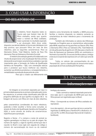 o relatório, foram dispostos todos os
Touros pais que tiveram mais de 20
filhos avaliados, sendo que, quanto
maior o número de filhos avaliados,
maior a precisão no resultado esperado
a ser alcançado. Além disso, estão
N
3. COMO USAR A INFORMAÇÃO
DO RELATÓRIO DE
AVALIAÇÃO GENÉTICA
dispostos nas demais tabelas os touros pais destaques com
dep positiva, que possuem filhos em mais de dois
rebanhos, para as seguintes características: Peso ao
Desmame Direto, Total Materno, Ganho de Peso Pós
desmame, Peso ao Sobreano e Perímetro Escrotal.
O relatório de avaliação genética foi elaborado com
intuito de proporcionar uma visualização fácil dos animais,
destacando as principais características avaliadas e que são
importantes para a formação do Índice de Qualificação
Genética do PampaPlus – IQG, com orientações básicas
para o produtor que busca melhorar seu rebanho,
aumentar sua eficiência produtiva e, conseqüentemente, a
rentabilidade na produção da pecuária de corte.
Para que o criador use efetivamente este
relatório como ferramenta de trabalho a ABHB procurou
facilitar o máximo dispondo no relatório somente as
características de maior relevância para o incremento da
produção.
Também são informados os valores das Diferenças
Esperada na Progênie para as características selecionadas
pela ABHB, expressas em kg para Peso ao Nascer (PN), Peso
a Desmama (PD) e Peso ao Sobreano (PS), Total Maternal;
em de g/dia para Kg de ganho em 345 dias para o Ganho de
Peso do Desmame ao Sobreano (GPD); em centímetros o
Perímetro Escrotal (PE). Os escores de Musculatura, Umbigo
e Estrutura Corporal são expressos em um valor que varia de
1 a 5.
Todos os valores são acompanhados do seu
“Percentil (%)”, que é a classificação do animal entre toda a
população de animais avaliada pelo PampaPlus.
3.1. Disposição das
Informações nas
Listagens de Touros PaisAs listagens se encontram separados por raça e a
primeira tabela apresenta os animais ordenados pelo nome.
Na sequencia, os animais estão classificados pelo IQG do
programa (definição do que significa na página 18) e na
listagem de touros com filhos em mais de dois rebanhos,
pelas características consideradas de maior relevância,
podendo o leitor escolher a forma como consultar, se
através do Índice de Qualificação Genética do PampaPlus
(IQG) e outra através da análise de características
específicas para a produção.
Registro e Nome – É o número e nome do animal no
registro genealógico no Brasil ou no país de origem. No
número de registro, a sigla ES significa animal que não é
nascido no Brasil e essa sigla vem seguida do código e
número de nacionalização do touro ou do material
biológico do mesmo.
Todo o animal ou material importado precisa ter
essa sigla, que é a aprovação da ABHB para que seus
filhos possam ser registrados aqui no Brasil.
Filhos – Corresponde ao número de filhos avaliados do
reprodutor.
Livro (de registro) – diz em qual tipo de livro o animal foi
registrado na ABHB (para o Hereford PC e Braford) e, no
caso do PO, na ANC (Associação Nacional de Criadores -
herdbook).
___________
Pág: 17 RELATÓRIO DE AVALIAÇÃO GENÉTICA PAMPAPLUS / EMBRAPA 2014ASSOCIAÇÃO BRASILEIRA DE HEREFORD E BRAFORD
www.abhb.com.br
 