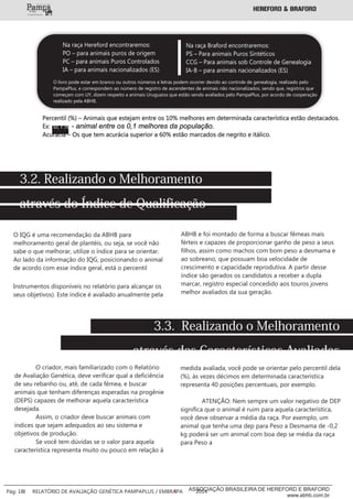 Percentil (%) – Animais que estejam entre os 10% melhores em determinada característica estão destacados.
Ex: - animal entre os 0,1 melhores da população.0,1%
Acurácia – Os que tem acurácia superior a 60% estão marcados de negrito e itálico.
3.2. Realizando o Melhoramento
através do Índice de Qualificação
Genético do PampaPlus (IQG)O IQG é uma recomendação da ABHB para
melhoramento geral de plantéis, ou seja, se você não
sabe o que melhorar, utilize o índice para se orientar.
Ao lado da informação do IQG, posicionando o animal
de acordo com esse índice geral, está o percentil
Instrumentos disponíveis no relatório para alcançar os
seus objetivos). Este índice é avaliado anualmente pela
ABHB e foi montado de forma a buscar fêmeas mais
férteis e capazes de proporcionar ganho de peso a seus
filhos, assim como machos com bom peso a desmama e
ao sobreano, que possuam boa velocidade de
crescimento e capacidade reprodutiva. A partir desse
índice são gerados os candidatos a receber a dupla
marcar, registro especial concedido aos touros jovens
melhor avaliados da sua geração.
3.3. Realizando o Melhoramento
através das Características Avaliadas
O criador, mais familiarizado com o Relatório
de Avaliação Genética, deve verificar qual a deficiência
de seu rebanho ou, até, de cada fêmea, e buscar
animais que tenham diferenças esperadas na progênie
(DEPS) capazes de melhorar aquela característica
desejada.
Assim, o criador deve buscar animais com
índices que sejam adequados ao seu sistema e
objetivos de produção.
Se você tem dúvidas se o valor para aquela
característica representa muito ou pouco em relação à
Na raça Hereford encontraremos:
PO – para animais puros de origem
PC – para animais Puros Controlados
IA – para animais nacionalizados (ES)
Na raça Braford encontraremos:
PS – Para animais Puros Sintéticos
CCG – Para animais sob Controle de Genealogia
IA-B – para animais nacionalizados (ES)
O livro pode estar em branco ou outros números e letras podem ocorrer devido ao controle de genealogia, realizado pelo
PampaPlus, e correspondem ao número de registro de ascendentes de animais não nacionalizados, sendo que, registros que
começam com UY, dizem respeito a animais Uruguaios que estão sendo avaliados pelo PampaPlus, por acordo de cooperação
realizado pela ABHB.
medida avaliada, você pode se orientar pelo percentil dela
(%), às vezes décimos em determinada característica
representa 40 posições percentuais, por exemplo.
ATENÇÃO: Nem sempre um valor negativo de DEP
significa que o animal é ruim para aquela característica,
você deve observar a média da raça. Por exemplo, um
animal que tenha uma dep para Peso a Desmama de -0,2
kg poderá ser um animal com boa dep se média da raça
para Peso a
___________
Pág: 18 RELATÓRIO DE AVALIAÇÃO GENÉTICA PAMPAPLUS / EMBRAPA 2014ASSOCIAÇÃO BRASILEIRA DE HEREFORD E BRAFORD
www.abhb.com.br
 