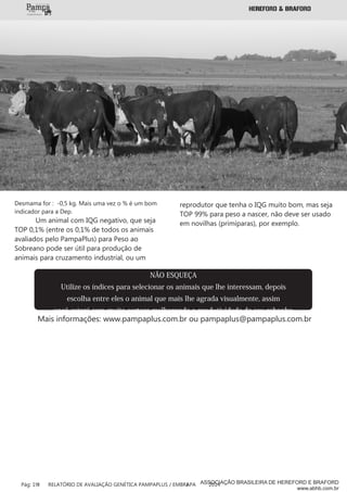 NÃO ESQUEÇA
Utilize os índices para selecionar os animais que lhe interessam, depois
escolha entre eles o animal que mais lhe agrada visualmente, assim
você estará com muita certeza melhorando a produtividade do seu rebanho
Mais informações: www.pampaplus.com.br ou pampaplus@pampaplus.com.br
Desmama for : -0,5 kg. Mais uma vez o % é um bom
indicador para a Dep.
Um animal com IQG negativo, que seja
TOP 0,1% (entre os 0,1% de todos os animais
avaliados pelo PampaPlus) para Peso ao
Sobreano pode ser útil para produção de
animais para cruzamento industrial, ou um
reprodutor que tenha o IQG muito bom, mas seja
TOP 99% para peso a nascer, não deve ser usado
em novilhas (primíparas), por exemplo.
Pág: 19 RELATÓRIO DE AVALIAÇÃO GENÉTICA PAMPAPLUS / EMBRAPA 2014ASSOCIAÇÃO BRASILEIRA DE HEREFORD E BRAFORD
www.abhb.com.br
 