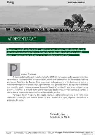 “Apenas ocorrerá melhoramento genético de um rebanho, quando aquele que
decide os acasalamentos tem objetivos claros e bem determinados buscando
saber o que realmente influencia na lucratividade da produção”.
PA Associação Brasileira de Hereford e Braford (ABHB), como associação representativa dos
criadores das raças Hereford e Braford no Brasil, busca com o PampaPlus e o presente relatório de
Avaliação Genética de Touros Pais, promover coletivamente o conhecimento sobre o
melhoramento genético dessas raças, aprimorando essa genética através do registro sistemático
das experiências de nossos criadores e de nossos “talentos”, auxiliando, assim, aos utilizadores da
genética Hereford & Braford, a atingir maiores níveis de eficiência produtiva em seus plantéis e,
consequente, incremento na rentabilidade da atividade pecuária.
Participar de um Programa de Seleção nos leva a obter coletivamente e em ritmo mais
acelerado a evolução dos nossos rebanhos em características que julgamos necessárias a
produção de carne.
Fernando Lopa
Presidente da ABHB
APRESENTAÇÃO
rezados Criadores,
___________
Pág: 03 RELATÓRIO DE AVALIAÇÃO GENÉTICA PAMPAPLUS / EMBRAPA 2014ASSOCIAÇÃO BRASILEIRA DE HEREFORD E BRAFORD
www.abhb.com.br
 