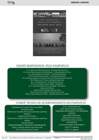 EQUIPE RESPONSÁVEL PELO PAMPAPLUS
D. Sc. Antônio do Nascimento Rosa - (Embrapa Gado de Corte)
D. Sc. Luiz Otávio Campos da Silva Embrapa – (Embrapa Gado de Corte)
D. Sc. Paulo Roberto Costa Nobre - (Fundapam/Geneplus)
Ph D. Fernando Flores Cardoso - (Embrapa Pecuária Sul)
Ph. D. Roberto Augusto de Almeida Torres Júnior (Embrapa Gado de Corte)
Ph. D. Marcos Jun Iti Yokoo (Embrapa Pecuária Sul)
M. Sc. Joal Brazzale Leal - (Embrapa Pecuária Sul)
M. V. Bruno Borges Teixeira (ABHB – PampaPlus)
M. V. Thais Maria Bento Pires Lopa (ABHB – PampaPlus)
Analistas de Sistemas
Andrea Gondo (Embrapa Gado de Corte)
Hernry Gomes de Carvalho ( Embrapa Pecuária Sul)
Willian Coelho (Bolsista do CNPQ - Embrapa Pecuária Sul / ABHB)
COMITÊ TÉCNICO DE ACOMPANHAMENTO DO PAMPAPLUS
Presidente do Conselho Técnico da ABHB
Ricardo Furtado
Membro do Conselho Técnico Coordenador pela Raça
Hereford
Gedeão Avancini Pereira
Membro do Conselho Técnico Coordenador pela Raça
Braford
Eduardo Soares
PESQUISADORES E TÉCNICOS (CONVIDADOS)
Zootec. Fernando Fabrício de Faria Corrêa
Ph D. Fernando Flores Cardoso
M. Sc. Joal Brazzale Leal
Ph D. Ricardo Macedo Gregory
CRIADORES INTEGRANTES DO PROGRAMA
(ELEITOS)
Celso Jaloto Ávila Júnior
Eduardo de Souza Soares
Miguel Mário Silveira Ferreira
(SUPLENTES)
Luciano Dorneles de Dorneles e
Luiz R. Z. Lagreca
Luiz R. Z. Lagreca
___________
Pág: 04 RELATÓRIO DE AVALIAÇÃO GENÉTICA PAMPAPLUS / EMBRAPA 2014ASSOCIAÇÃO BRASILEIRA DE HEREFORD E BRAFORD
www.abhb.com.br
 