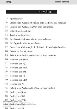 SUMÁRIO
Apresentação
Entendendo Avaliação Genética para Melhorar seu Rebanho
Resumo das Avaliações 2014 para o Relatório
Estatísticas Descritivas
Tendências Genéticas
Das Características Avaliadas para as Raças
Das Dep s Geradas para as Raças
Como Usar a Informação do Relatório de Avaliação Genética
Criatórios Participantes
Relatório de Avaliação Genética da Raça Hereford
Hereford por Nome
Hereford por IQG
Hereford por PDD
Hereford por TM
Hereford por PS
Hereford por GPD
Herefor por PE
Relatório de Avaliação Genética da Raça Braford
Braford por Nome
Braford por IQG
Braford por PDD
Braford por TM
3
6
13
13
14
16
16
17
20
25
26
32
34
36
38
40
42
45
46
56
62
64
Associação Brasileira de Hereford e Braford
Av. General Osório, 1094, Caixa Postal 483 CEP 93400-100 Bagé - RS
Informações pelo Telefone/ Fax: (0XX53) 3312-8726 | (0XX53) 3242-1332
www.abhb.com.br
 