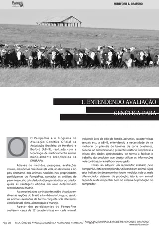 1. ENTENDENDO AVALIAÇÃO
GENÉTICA PARA
MELHORAR SEU REBANHO
O PampaPlus é o Programa de
Avaliação Genética Oficial da
Associação Brasileira de Hereford e
Braford (ABHB), realizado com a
tecnologia de melhoramento animal
mundialmente reconhecida da
EMBRAPA.
OAtravés de medidas, pesagens, avaliações
visuais, em apenas duas fases da vida, ao desmame e no
pós desmame, dos animais nascidos nas propriedades
participantes do PampaPlus, somados as análises de
parentesco, são calculados índices para indicar ao criador
quais as vantagens obtidas em usar determinado
reprodutor ou matriz.
As propriedades participantes estão situadas em
diversas regiões do Brasil, e também no Uruguai, sendo
os animais avaliados de forma conjunta sob diferentes
condições de clima, alimentação e manejo.
Apesar dos participantes do PampaPlus
avaliarem cerca de 12 características em cada animal,
incluindo área de olho de lombo, aprumos, características
sexuais etc., a ABHB, entendendo a necessidade de se
melhorar os plantéis de bovinos de corte brasileiros,
buscou, ao confeccionar o presente relatório, simplificar a
leitura dos dados apresentados, de forma a facilitar o
trabalho do produtor que deseja utilizar as informações
nele contidas para melhorar o seu gado.
Então, ao adquirir um reprodutor avaliado pelo
PampaPlus, está se comprando/utilizando um animal cujos
seus índices de desempenho foram medidos sob os mais
diferenciados sistemas de produção, isto é, um animal
capaz de se desempenhar bem no sistema de produção do
comprador.
___________
Pág: 06 RELATÓRIO DE AVALIAÇÃO GENÉTICA PAMPAPLUS / EMBRAPA 2014ASSOCIAÇÃO BRASILEIRA DE HEREFORD E BRAFORD
www.abhb.com.br
 