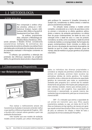 1.1 METODOLOGIA
UTILIZADA
Para composição e análise crítica
das amostras, utilizou-se o SAS-
Statistical Analysis System (SAS
Institute, 2002-2004) e o Pacote R (R
Development Core Team, 2011).
As análises, propriamente
ditas, utilizaram a Metodologia de
Modelos Mistos (Henderson, 1953),
sendo adotado o Modelo Animal, considerando
características múltiplas. As estimativas dos
componentes de variância utilizados nas análises foram
calculadas pela combinação dos resultados da amostra
da população analisada e informações constantes na
literatura.
O software, que possibilitou a obtenção das
predições das diferenças esperadas nas progênies
(DEPs), foi gentilmente desenvolvido e disponibilizado
P
pelo professor Dr. Lawrence R. Schaeffer (University of
Guelph-CA), considerando os efeitos diretos e maternos
para as características analisadas.
Foi utilizado nestas análises o modelo animal
completo, considerando-se a matriz de parentesco entre
os animais e incluindo-se os efeitos genéticos aditivo,
direto e materno, de ambiente permanente e os efeitos
fixos de grupo contemporâneo, de idade da vaca e da
interação entre a idade da vaca e o sexo do produto.
Considerou-se ainda, como covariáveis, a idade do animal
na data da medida e a consanguinidade. Na formação dos
grupos contemporâneos foram incluídos os efeitos do
sexo, do ano e da estação de nascimento da progênie, da
fazenda na qual foi criado, regime alimentar, grupo de
manejo, data da medida e os grupos genéticos do produto
e da matriz.
Para realizar o melhoramento através das
Características Avaliadas é necessário entender melhor
o que significa a Diferença Esperada de Progênie – DEP,
a Acurácia (AC) e demais valores gerados a partir das
avaliações da população.
Vale ressaltar que esse modelo de avaliação,
modelo animal completo, por utilizar informações de
1.2.Instrumentos Disponíveis
no Relatório para Alcançar
os seus Objetivos
todos os indivíduos das diversas propriedades e
considerar as relações de parentesco existentes entre os
animais em avaliação, promove maior acurácia nas
estimativas obtidas de mérito genético. Tal modelo
possibilita, ainda, a obtenção da estimativa da capacidade
genética de transmissão para todas as características
avaliadas pelo programa (se o animal não foi avaliado
diretamente são geradas informações pelo pedigree) para
todo indivíduo avaliado, mesmo para animais jovens, e,
por conseguinte, sem progênie. Essa capacidade de
transmissão é representada, na grande maioria das
avaliações hoje em andamento, pelo que se convencionou
chamar de DEP.
DEP – É o indicador que estima a capacidade de
um animal em transmitir para seus filhos aquela
característica avaliada, ou seja, um índice de 4,5 de PS
(Peso ao Sobreano em kg) significa, de maneira em geral,
que aquele animal deve produzir filhos com 4,5 kg a mais
de peso ao sobreano em relação a média de toda a
população de animais avaliada pelo PampaPlus.
___________
Pág: 07 RELATÓRIO DE AVALIAÇÃO GENÉTICA PAMPAPLUS / EMBRAPA 2014ASSOCIAÇÃO BRASILEIRA DE HEREFORD E BRAFORD
www.abhb.com.br
 