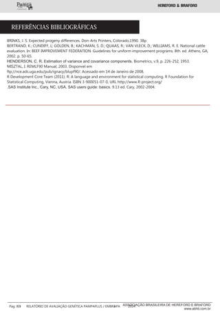 BRINKS, J. S. Expected progeny differences. Don-Arts Printers, Colorado,1990. 38p
BERTRAND, K.; CUNDIFF, L; GOLDEN, B.; KACHMAN, S. D.; QUAAS, R.; VAN VLECK, D.; WILLIAMS, R. E. National cattle
evaluation. In: BEEF IMPROVEMENT FEDERATION. Guidelines for uniform improvement programs. 8th. ed. Athens, GA,
2002. p. 50-65.
HENDERSON, C. R. Estimation of variance and covariance components. Biometrics, v.9, p. 226-252, 1953.
MISZTAL, I. REMLF90 Manual, 2003. Disponvel em
ftp://nce.ads.uga.edu/pub/ignacy/blupf90/. Acessado em 14 de Janeiro de 2008.
R Development Core Team (2011). R: A language and environment for statistical computing. R Foundation for
Statistical Computing, Vienna, Austria. ISBN 3-900051-07-0, URL http://www.R-project.org/
.SAS Institute Inc., Cary, NC, USA. SAS users guide: basics. 9.13 ed. Cary, 2002-2004.
REFERÊNCIAS BIBLIOGRÁFICAS
___________
___________
Pág: 80 RELATÓRIO DE AVALIAÇÃO GENÉTICA PAMPAPLUS / EMBRAPA 2014ASSOCIAÇÃO BRASILEIRA DE HEREFORD E BRAFORD
www.abhb.com.br
 