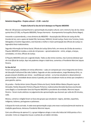 12 
Relatório fotográfico - Projeto cultural – 17.09 – nota 9,6 Projeto Cultural Eu Sou do Sul é destaque no Piquete ABOJERIS Mais de 130 pessoas acompanharam a apresentação do projeto cultural, com o tema Eu Sou do Sul, desta quinta-feira (17.09), no Piquete ABOJERIS, Parque Harmonia – Acampamento Farroupilha (Porto Alegre). Inovando e surpreendendo, a nova diretoria da ABOJERIS – Associação dos Oficiais de Justiça do Rio Grande do Sul, com o apoio da Saúde PAS, Servicoop, SINDJUS, Sicredi Justiça, Paulo Lima Turismo, Costa Advogados e Ecosline Seguradora, está fazendo a melhor e maior participação dos Oficiais de Justiça na legendária festa tradicionalista. Segundo informação da Patroa Social, Oficiala de Justiça Sônia Felin, em menos de 10 dias de evento o Piquete ABOJERIS já recebeu a visita de mil pessoas – aproximadamente – entre, amigos, crianças, convidados, e é claro, Oficiais de Justiça. O Piquete ABOJERIS está com a agenda lotada. Todos os dias temos eventos, mas é preciso destacar que ele é do Oficial de Justiça. Aqui nós podemos chegar a toda hora, comentou o Presidente Marcinei Jaques Pereira. Eu Sou do Sul Foram sete grupos, divididos em etnias diferentes – cada um composto por cinco integrantes do Centro de Educação Profissional São João Calábria. Segundo um dos coordenadores, Jorge Mendonça Ortiz, os grupos estavam divididos por etnias – escolhidas por sorteio – as turmas estudaram e desenvolveram apresentações. A ansiedade desses alunos é grande, pois eles estudaram muito as etnias que compõem o povo gaúcho, opinou. Os jurados – Patrão Airton Júnior (Piquete Chilena de Ouro), Patrão Milton Matos (Piquete Laços de Amizade), Patrão Alexandre Pinheiro (Piquete Pinheiro), tradicionalista Reinaldo Quintana (conhecido como Bagé) e o Coordenador Geral do Piquete ABOJERIS e presidente da entidade, Marcinei Jaques Pereira – foram muito seletivos no julgamento das apresentações que duraram por volta de 20 minutos, cada. Música, culinária e religião foram os focos dos grupos que estudaram: negros, alemães, espanhóis, indígenas, italianos, portugueses e poloneses. A disputa foi muito acirrada. A cada nova apresentação surgiu uma nova e exclusiva forma de mostrar as tradições gauchescas, destacou Presidente Marcinei Jaques. Com uma diferença de apenas 0.1, o grupo Indígenas atingiu o mais alto índice de 9.456 pontos e foi o vencedor. Entre os integrantes houve o sorteio de um tablet e brindes.  