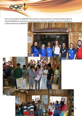 13 
Para a vice presidente da ABOJERIS, Miriam Bacchi, é preciso valorizar a iniciativa da patronagem do Piquete ABOJERIS por oportunizar, a crianças e jovens carentes, atividades sociais que evidenciem o caráter beneficente da ABOJERIS. 
 