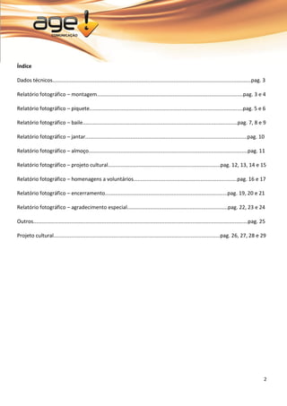 2 
Índice Dados técnicos........................................................................................................................................pag. 3 Relatório fotográfico – montagem....................................................................................................pag. 3 e 4 Relatório fotográfico – piquete.........................................................................................................pag. 5 e 6 Relatório fotográfico – baile..........................................................................................................pag. 7, 8 e 9 Relatório fotográfico – jantar...............................................................................................................pag. 10 Relatório fotográfico – almoço.............................................................................................................pag. 11 Relatório fotográfico – projeto cultural.............................................................................pag. 12, 13, 14 e 15 Relatório fotográfico – homenagens a voluntários.......................................................................pag. 16 e 17 Relatório fotográfico – encerramento....................................................................................pag. 19, 20 e 21 Relatório fotográfico – agradecimento especial.....................................................................pag. 22, 23 e 24 Outros...................................................................................................................................................pag. 25 Projeto cultural..................................................................................................................pag. 26, 27, 28 e 29  