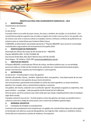 26 
PROJETO CULTURAL PARA ACAMPAMENTO FARROUPILHA – 2014 
1. IDENTIFICAÇÃO 
Características dos Gaúchos 
o Tema 
Eu Sou do Sul O projeto refere-se ao estilo de quem nasceu, de corpo, e também, de coração, no sul do Brasil. Com características próprias o gaúcho vive em todos os lugares do mundo e ama sua terra. Faz questão, sim, de mostrar esse amor e costuma cultivar as tradições mesmo a milhares e milhares de quilômetros ou próximo como os conterrâneos que fundaram Mato Grosso. A ABOJERIS, ao desenvolver esse projeto apresenta o “Piquete ABOJERIS” para concorrer à premiação instituída pelos organizadores do Acampamento Farroupilha 2014. 
2. IDENTIFICAÇÃO DO PROPONENTE 
Associação dos Oficiais de Justiça do Rio Grande do Sul – ABOJERIS. Piquete ABOJERIS CNPJ: 74.702.721/0001-80 Rua Coronel André Belo, 603, Bairro Menino Deus CEP 90.110-020 
Porto Alegre – RS Telefone: 3224-1997 comunicacao@abojeris.com.br 
3. OBJETIVO DO PROJETO 
O Piquete ABOJERIS, constituído por Oficiais de Justiça, servidores públicos que, na sua atividade, percorrem todos os rincões do Rio Grande do Sul, pretende com o desenvolvimento deste projeto, prestar uma honraria a aqueles que homenageiam a cultura gaúcha. 
4. JUSTIFICATIVA Eu Sou do Sul – O estilo próprio e único dos gaúchos Alemães são alemães. Russos...também. Argentinos idem, mas gaúchos...esses fazem parte de um caso extra. Se consideram mais gaúchos do que mesmo brasileiros. Com essa premissa e garantindo exclusividade no cultivo da cultura gaudéria, os nossos brasileiros gaúchos, tem coração, alma e características próprias e exclusivas. Uns podem, até mesmo, confundir com o conhecido “gáucho” dos pampas uruguaios ou argentinos, mas quem conhece – e propaga – sabe que gaúcho do Rio Grande do Sul é diferente. Ama seu povo, sua terra, preserva suas raízes onde quer que esteja e orgulhosamente o faz em qualquer lugar deste mundo. O projeto cultural Eu Sou do Sul – O estilo próprio e único dos gaúchos vai traçar um paralelo entre a cultura (e como ela é vivida) de outros povos com a cultura do verdadeiro gaúcho daqui. 
5. MEMORIAL DESCRITIVO 
5.1 Instalações da entidade no acampamento: 
A estrutura do acampamento será composta por um galpão com características típicas da cultura gaúcha (e tematizado com adornos usuais da lida gaudéria), com fogo de chão, madeiras e mobiliário rústicos. Construído com costaneiras e janelas de madeiras, churrasqueira.  
