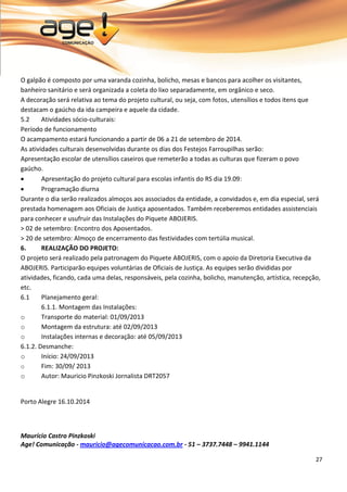 27 
O galpão é composto por uma varanda cozinha, bolicho, mesas e bancos para acolher os visitantes, banheiro sanitário e será organizada a coleta do lixo separadamente, em orgânico e seco. A decoração será relativa ao tema do projeto cultural, ou seja, com fotos, utensílios e todos itens que destacam o gaúcho da ida campeira e aquele da cidade. 
5.2 Atividades sócio-culturais: 
Período de funcionamento O acampamento estará funcionando a partir de 06 a 21 de setembro de 2014. As atividades culturais desenvolvidas durante os dias dos Festejos Farroupilhas serão: Apresentação escolar de utensílios caseiros que remeterão a todas as culturas que fizeram o povo gaúcho. 
 Apresentação do projeto cultural para escolas infantis do RS dia 19.09: 
 Programação diurna 
Durante o dia serão realizados almoços aos associados da entidade, a convidados e, em dia especial, será prestada homenagem aos Oficiais de Justiça aposentados. Também receberemos entidades assistenciais para conhecer e usufruir das Instalações do Piquete ABOJERIS. > 02 de setembro: Encontro dos Aposentados. > 20 de setembro: Almoço de encerramento das festividades com tertúlia musical. 
6. REALIZAÇÃO DO PROJETO: 
O projeto será realizado pela patronagem do Piquete ABOJERIS, com o apoio da Diretoria Executiva da ABOJERIS. Participarão equipes voluntárias de Oficiais de Justiça. As equipes serão divididas por atividades, ficando, cada uma delas, responsáveis, pela cozinha, bolicho, manutenção, artística, recepção, etc. 6.1 Planejamento geral: 6.1.1. Montagem das Instalações: 
o Transporte do material: 01/09/2013 
o Montagem da estrutura: até 02/09/2013 
o Instalações internas e decoração: até 05/09/2013 
6.1.2. Desmanche: 
o Início: 24/09/2013 
o Fim: 30/09/ 2013 
o Autor: Mauricio Pinzkoski Jornalista DRT2057 
Porto Alegre 16.10.2014 
Maurício Castro Pinzkoski Age! Comunicação - mauricio@agecomunicacao.com.br - 51 – 3737.7448 – 9941.1144 