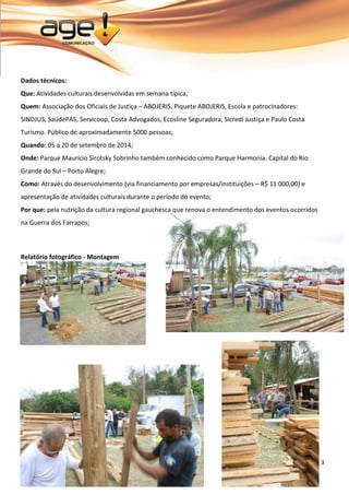 3 
Dados técnicos: Que: Atividades culturais desenvolvidas em semana típica; Quem: Associação dos Oficiais de Justiça – ABOJERIS, Piquete ABOJERIS, Escola e patrocinadores: SINDJUS, SaúdePAS, Servicoop, Costa Advogados, Ecosline Seguradora, Sicredi Justiça e Paulo Costa Turismo. Público de aproximadamente 5000 pessoas; Quando: 05 a 20 de setembro de 2014; Onde: Parque Maurício Sirotsky Sobrinho também conhecido como Parque Harmonia. Capital do Rio Grande do Sul – Porto Alegre; Como: Através do desenvolvimento (via financiamento por empresas/instituições – R$ 11 000,00) e apresentação de atividades culturais durante o período do evento; 
Por que: pela nutrição da cultura regional gauchesca que renova o entendimento dos eventos ocorridos na Guerra dos Farrapos; Relatório fotográfico - Montagem 
 