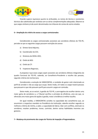 Visando superar equívocos quanto às atribuições, os nomes de técnico e assistentes
técnicos são substituídos por analistas com as várias complementações adequadas. Observe-se
que cargos similares já são assim denominados nos tribunais de contas de outros estados.



6 – Ampliação do critério de acesso a cargos comissionados



       Considerando os cargos comissionados acessíveis aos servidores efetivos do TCE-PE,
percebe-se que os seguintes cargos possuem restrições de acesso:

        a) Diretor Geral Adjunto;

        b) Coordenador da CCE;

        c) Diretores do DCM e DCE;

        d) Chefe do NEG

        e) Chefe da CTI

        f)   Inspetores Regionais;

       A proposta é que esses cargos sejam acessíveis aos servidores efetivos integrantes do
quadro funcional do TCE-PE, cabendo, ao Conselheiro-Presidente a escolha das pessoas,
segundo critérios de meritocracia.

         Considerando a evolução do SINDICONTAS, a condição de gestor está relacionada ao
perfil do servidor e não ao cargo que ocupa. Deste modo, em todos os cargos haverá pessoas
que possuem e que não possuem perfil para assumir cargos em comissão.

        Deste modo, ao se excluir, à gestão do TCE-PE, a prerrogativa de escolher dentre uma
maior gama de servidores o, o Tribunal sacrifica o princípio da eficiência, uma vez que, se
oferecida uma maior gama de opções à gestão, maior a tendência à melhor escolha.

        Em igual medida, o SINDICONTAS acredita na capacidade dos conselheiros que, ao
assumirem o respectivo mandato na Presidência da Instituição, saberão escolher segundo os
melhores critérios de mérito, a saber, a capacidade de liderar, lidar com conflitos, estimular os
servidores, resolver problemas, inovar, controlar, dentre outras habilidades inerentes aos
gestores.



7 – Mudança do provimento dos cargos de Técnico de Inspeção e Programadores.




                                                                                              15
 