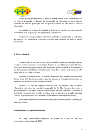 Em relação aos programadores, a definição do requisito de "curso superior concluído
em nível de graduação em Ciências da Computação ou Informática, ou curso superior
concluído em nível de graduação com pós-graduação stricto ou lato sensu na área de
informática."

        Em relação aos técnicos de inspeção, a definição do requisito de "curso superior
concluído em nível de graduação em Engenharia ou Arquitetura."

      No primeiro caso, pretende-se estabelecer parâmetro nivelador entre as atribuições.
No segundo caso, pretende-se referendar o critério para assinatura de laudos e demais
documentos.




8 – Fim do teto da GL



         A Gratificação de Localização tem como finalidade fornecer as condições para que
servidores possam permanecer em municípios distantes da sede. Observe que, ao instituir essa
gratificação, a Administração dispõe de mais flexibilidade para movimentação de servidores, o
que lhe favorece em eficiência e flexibilidade, sem causar danos maiores ao servidor que sofre
com a saída de sua cidade de origem.

        Contudo, ao estabelecer que a GL não será maior que o valor do cargo em comissão de
Diretor Geral, além de comparar valores que não possuem o finalidades semelhantes, cria
problemas em relação aos municípios mais distantes.

         Gritante é o caso de Salgueiro, município que, no presente, sofre os efeitos
inflacionários das obras da chamada transposição do Rio São Francisco, bem como a
dificuldade histórica de acesso cuja conclusão das obras não indica melhoria. A transposição
do Rio São Francisco motiva medidas urgentes, uma vez que torna a situação dramática.
Contudo, há que se registrar que a queixa e o problema eram anteriores a esse evento.

        O fim do estabelecimento desse teto tornará a gratificação mais justa e a presença, no
local, mais atrativa.



9 – Reajuste para os cargos comissionados;



      Os cargos comissionados integrantes do quadro do TCE-PE não têm suas
remunerações reajustadas desde 2008.



                                                                                           16
 