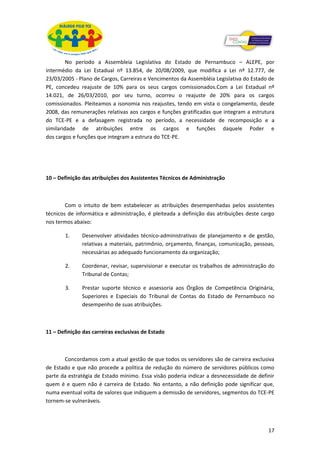 No período a Assembleia Legislativa do Estado de Pernambuco – ALEPE, por
intermédio da Lei Estadual nº 13.854, de 20/08/2009, que modifica a Lei nº 12.777, de
23/03/2005 - Plano de Cargos, Carreiras e Vencimentos da Assembléia Legislativa do Estado de
PE, concedeu reajuste de 10% para os seus cargos comissionados.Com a Lei Estadual nº
14.021, de 26/03/2010, por seu turno, ocorreu o reajuste de 20% para os cargos
comissionados. Pleiteamos a isonomia nos reajustes, tendo em vista o congelamento, desde
2008, das remunerações relativas aos cargos e funções gratificadas que integram a estrutura
do TCE-PE e a defasagem registrada no período, a necessidade de recomposição e a
similaridade de atribuições entre os cargos e funções daquele Poder e
dos cargos e funções que integram a estrura do TCE-PE.




10 – Definição das atribuições dos Assistentes Técnicos de Administração



        Com o intuito de bem estabelecer as atribuições desempenhadas pelos assistentes
técnicos de informática e administração, é pleiteada a definição das atribuições deste cargo
nos termos abaixo:

       1.     Desenvolver atividades técnico-administrativas de planejamento e de gestão,
              relativas a materiais, patrimônio, orçamento, finanças, comunicação, pessoas,
              necessárias ao adequado funcionamento da organização;

       2.     Coordenar, revisar, supervisionar e executar os trabalhos de administração do
              Tribunal de Contas;

       3.     Prestar suporte técnico e assessoria aos Órgãos de Competência Originária,
              Superiores e Especiais do Tribunal de Contas do Estado de Pernambuco no
              desempenho de suas atribuições.



11 – Definição das carreiras exclusivas de Estado



       Concordamos com a atual gestão de que todos os servidores são de carreira exclusiva
de Estado e que não procede a política de redução do número de servidores públicos como
parte da estratégia de Estado mínimo. Essa visão poderia indicar a desnecessidade de definir
quem é e quem não é carreira de Estado. No entanto, a não definição pode significar que,
numa eventual volta de valores que indiquem a demissão de servidores, segmentos do TCE-PE
tornem-se vulneráveis.




                                                                                         17
 