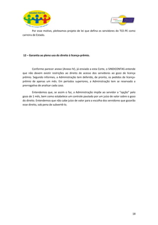 Por esse motivo, pleiteamos projeto de lei que defina os servidores do TCE-PE como
carreira de Estado.




12 – Garantia ao pleno uso do direito à licença-prêmio.



       Conforme parecer anexo (Anexo IV), já enviado a esta Corte, o SINDICONTAS entende
que não devem existir restrições ao direito de acesso dos servidores ao gozo de licença
prêmio. Segundo informes, a Administração tem deferido, de pronto, os pedidos de licença-
prêmio de apenas um mês. Em períodos superiores, a Administração tem se reservado a
prerrogativa de analisar cada caso.

        Entendemos que, se assim o faz, a Administração impõe ao servidor a “opção” pelo
gozo de 1 mês, bem como estabelece um controle pautado por um juízo de valor sobre o gozo
do direito. Entendemos que não cabe juízo de valor para a escolha dos servidores que gozarão
esse direito, sob pena de subvertê-lo.




                                                                                         18
 