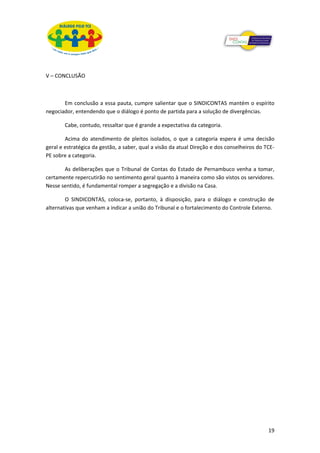 V – CONCLUSÃO



       Em conclusão a essa pauta, cumpre salientar que o SINDICONTAS mantém o espírito
negociador, entendendo que o diálogo é ponto de partida para a solução de divergências.

       Cabe, contudo, ressaltar que é grande a expectativa da categoria.

        Acima do atendimento de pleitos isolados, o que a categoria espera é uma decisão
geral e estratégica da gestão, a saber, qual a visão da atual Direção e dos conselheiros do TCE-
PE sobre a categoria.

       As deliberações que o Tribunal de Contas do Estado de Pernambuco venha a tomar,
certamente repercutirão no sentimento geral quanto à maneira como são vistos os servidores.
Nesse sentido, é fundamental romper a segregação e a divisão na Casa.

        O SINDICONTAS, coloca-se, portanto, à disposição, para o diálogo e construção de
alternativas que venham a indicar a união do Tribunal e o fortalecimento do Controle Externo.




                                                                                             19
 