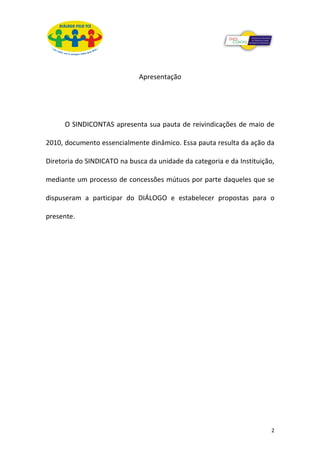 Apresentação




      O SINDICONTAS apresenta sua pauta de reivindicações de maio de

2010, documento essencialmente dinâmico. Essa pauta resulta da ação da

Diretoria do SINDICATO na busca da unidade da categoria e da Instituição,

mediante um processo de concessões mútuos por parte daqueles que se

dispuseram a participar do DIÁLOGO e estabelecer propostas para o

presente.




                                                                        2
 